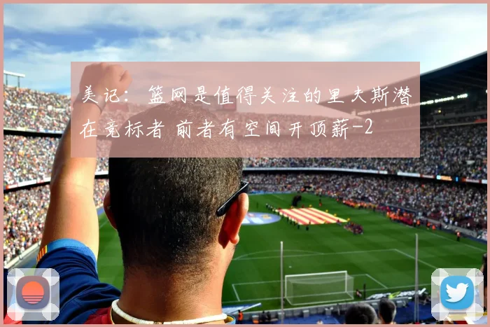 美记：篮网是值得关注的里夫斯潜在竞标者 前者有空间开顶薪