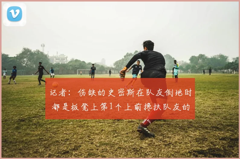 记者:伤缺的史密斯在队友倒地时 都是板凳上第1个上前搀扶队友的
