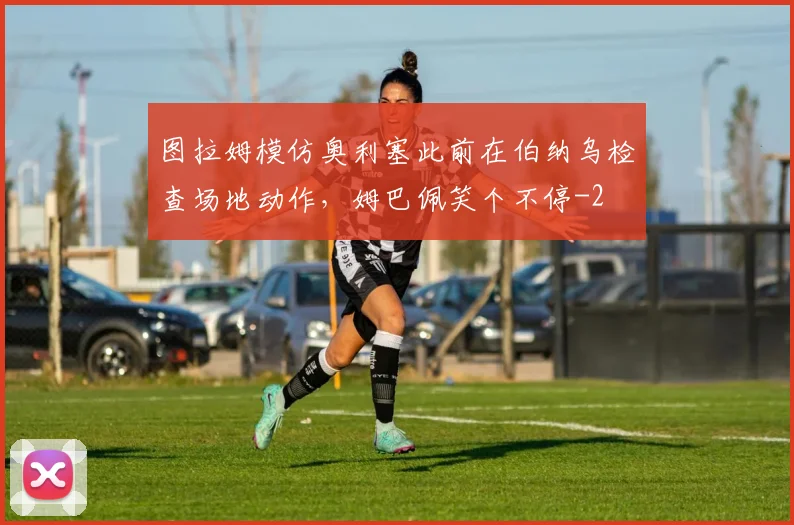 图拉姆模仿奥利塞此前在伯纳乌检查场地动作，姆巴佩笑个不停