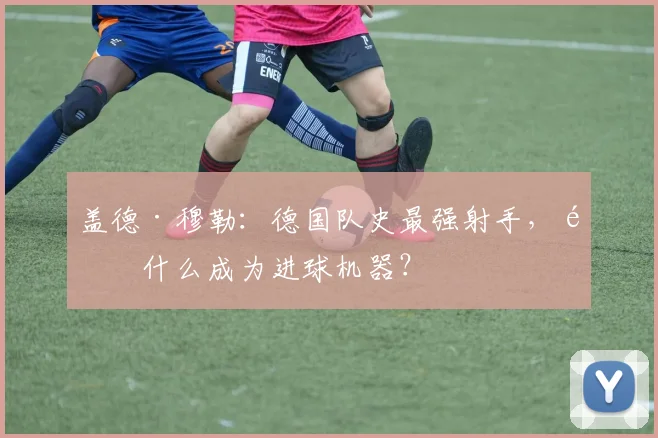 盖德·穆勒：德国队史最强射手，靠什么成为进球机器？