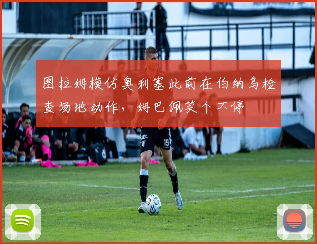 图拉姆模仿奥利塞此前在伯纳乌检查场地动作，姆巴佩笑个不停