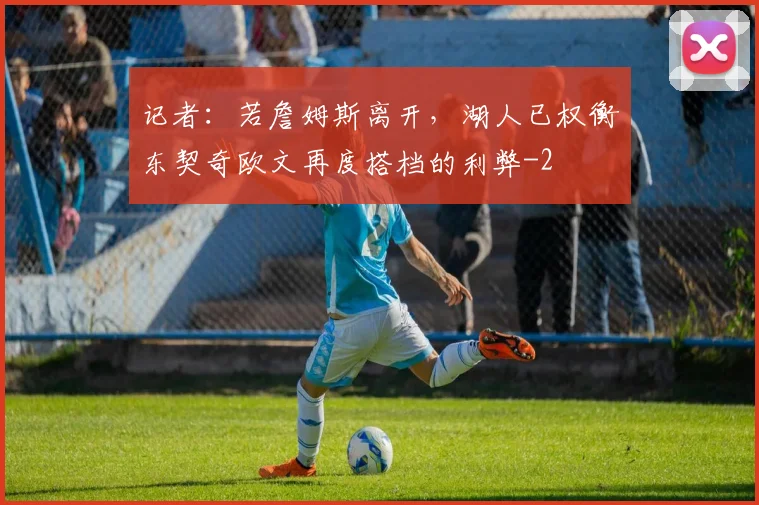 记者：若詹姆斯离开，湖人已权衡东契奇欧文再度搭档的利弊