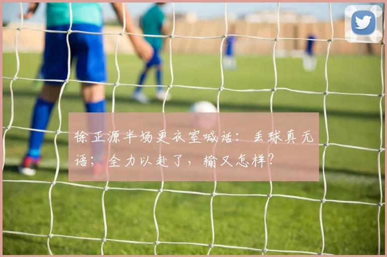 徐正源半场更衣室喊话：丢球真无语；全力以赴了，输又怎样？